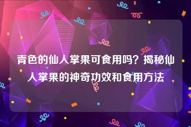 青色的仙人掌果可食用吗？揭秘仙人掌果的神奇功效和食用方法