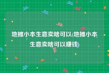 地摊小本生意卖啥可以(地摊小本生意卖啥可以赚钱)