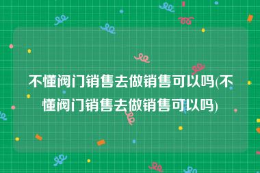 不懂阀门销售去做销售可以吗(不懂阀门销售去做销售可以吗)