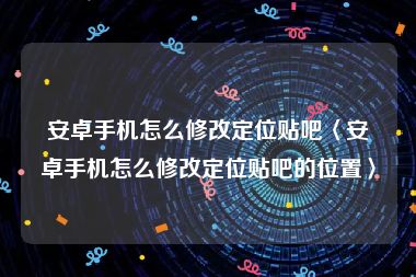 安卓手机怎么修改定位贴吧〈安卓手机怎么修改定位贴吧的位置〉