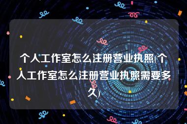 个人工作室怎么注册营业执照(个人工作室怎么注册营业执照需要多久)