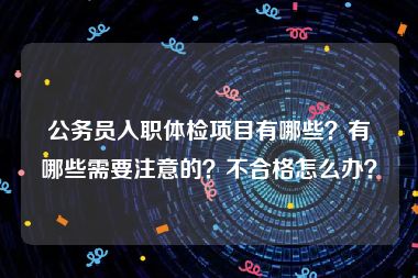 公务员入职体检项目有哪些？有哪些需要注意的？不合格怎么办？