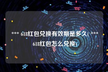  *** 618红包兑换有效期是多久( *** 618红包怎么兑换)