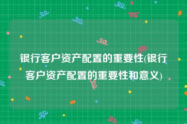 银行客户资产配置的重要性(银行客户资产配置的重要性和意义)