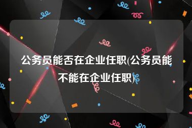 公务员能否在企业任职(公务员能不能在企业任职)