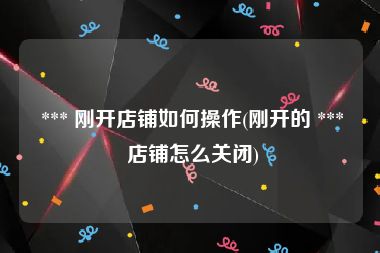  *** 刚开店铺如何操作(刚开的 *** 店铺怎么关闭)