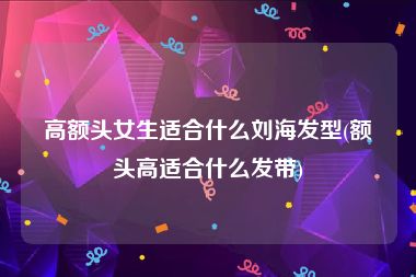 高额头女生适合什么刘海发型(额头高适合什么发带)