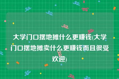 大学门口摆地摊什么更赚钱(大学门口摆地摊卖什么更赚钱而且很受欢迎)