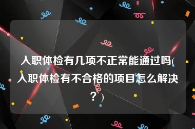 入职体检有几项不正常能通过吗(入职体检有不合格的项目怎么解决？)