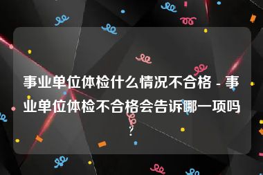 事业单位体检什么情况不合格 - 事业单位体检不合格会告诉哪一项吗?