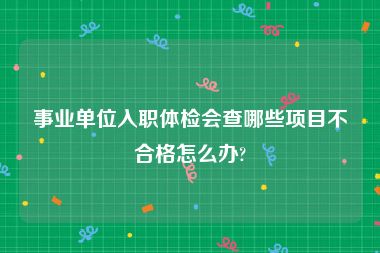 事业单位入职体检会查哪些项目不合格怎么办?