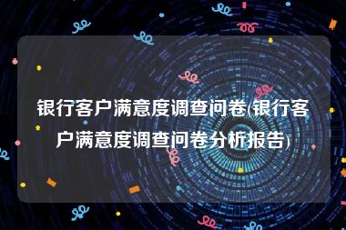 银行客户满意度调查问卷(银行客户满意度调查问卷分析报告)