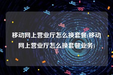 移动网上营业厅怎么换套餐(移动网上营业厅怎么换套餐业务)