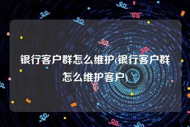 银行客户群怎么维护(银行客户群怎么维护客户)