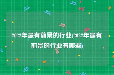 2022年最有前景的行业(2022年最有前景的行业有哪些)