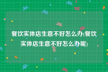 餐饮实体店生意不好怎么办(餐饮实体店生意不好怎么办呢)