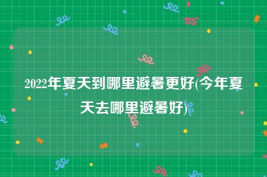 2022年夏天到哪里避暑更好(今年夏天去哪里避暑好)