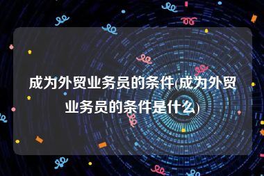 成为外贸业务员的条件(成为外贸业务员的条件是什么)