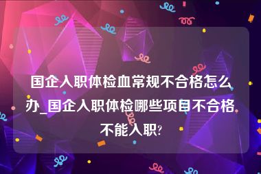 国企入职体检血常规不合格怎么办_国企入职体检哪些项目不合格不能入职?