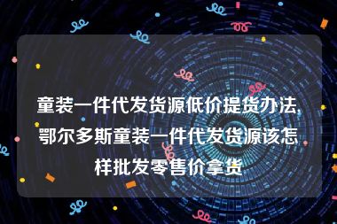 童装一件代发货源低价提货办法,鄂尔多斯童装一件代发货源该怎样批发零售价拿货