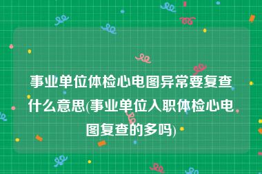 事业单位体检心电图异常要复查什么意思(事业单位入职体检心电图复查的多吗)