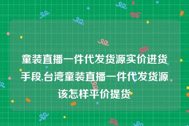 童装直播一件代发货源实价进货手段,台湾童装直播一件代发货源该怎样平价提货