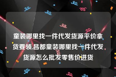 童装哪里找一件代发货源平价拿货要领,昌都童装哪里找一件代发货源怎么批发零售价进货