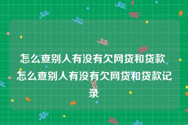 怎么查别人有没有欠网贷和贷款 怎么查别人有没有欠网贷和贷款记录