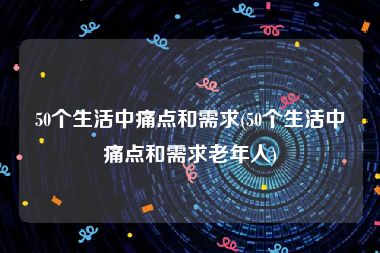 50个生活中痛点和需求(50个生活中痛点和需求老年人)