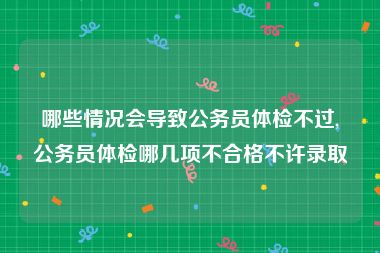 哪些情况会导致公务员体检不过,公务员体检哪几项不合格不许录取