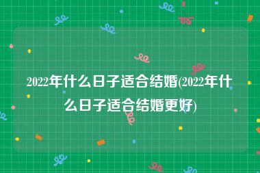 2022年什么日子适合结婚(2022年什么日子适合结婚更好)