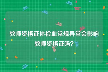 教师资格证体检血常规异常会影响教师资格证吗？