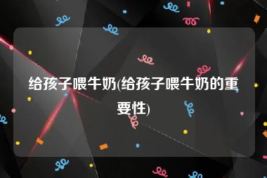 给孩子喂牛奶(给孩子喂牛奶的重要性)