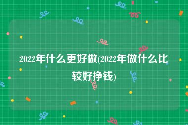 2022年什么更好做(2022年做什么比较好挣钱)