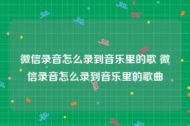 微信录音怎么录到音乐里的歌 微信录音怎么录到音乐里的歌曲