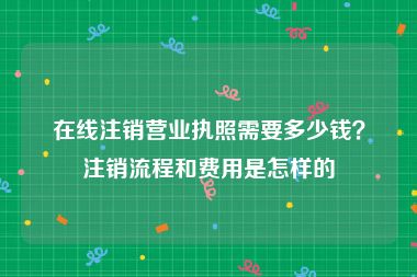 在线注销营业执照需要多少钱？注销流程和费用是怎样的