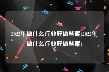 2022年做什么行业好做些呢(2022年做什么行业好做些呢)