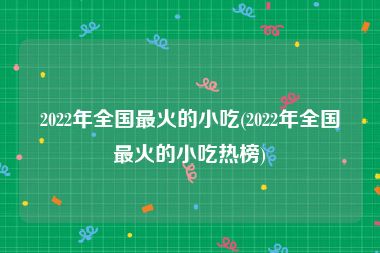 2022年全国最火的小吃(2022年全国最火的小吃热榜)