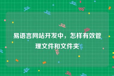 易语言网站开发中，怎样有效管理文件和文件夹