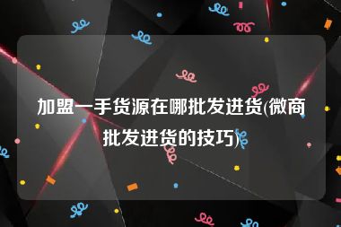 加盟一手货源在哪批发进货(微商批发进货的技巧)