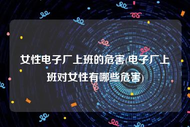 女性电子厂上班的危害(电子厂上班对女性有哪些危害)