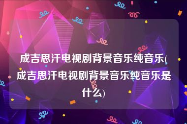 成吉思汗电视剧背景音乐纯音乐(成吉思汗电视剧背景音乐纯音乐是什么)