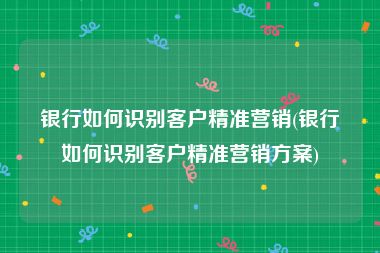 银行如何识别客户精准营销(银行如何识别客户精准营销方案)