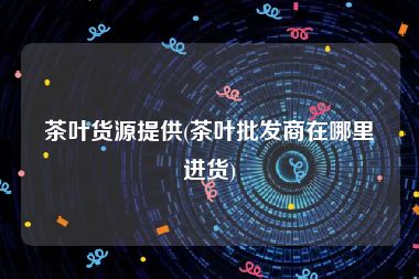 茶叶货源提供(茶叶批发商在哪里进货)