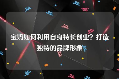 宝妈如何利用自身特长创业？打造独特的品牌形象