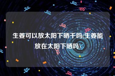 生姜可以放太阳下晒干吗(生姜能放在太阳下晒吗)