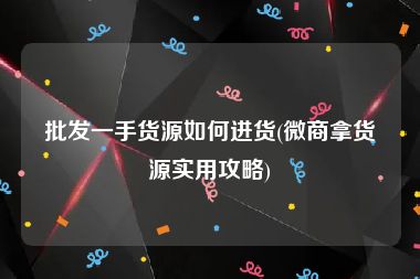 批发一手货源如何进货(微商拿货源实用攻略)