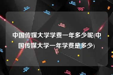 中国传媒大学学费一年多少呢(中国传媒大学一年学费是多少)