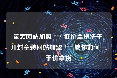 童装网站加盟 *** 低价拿货法子,开封童装网站加盟 *** 教你如何一手价拿货