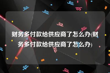 财务多付款给供应商了怎么办(财务多付款给供应商了怎么办)